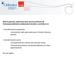 [R3] En general, podríamos decir que las prácticas de
intraemprendimiento colaborativo tienden a contribuir en:
+ transformación productiva
-incrementar valor generado para el cliente interno y
externo
+ transformación social
-incorporación de criterios de inclusión social,
-fomento de prácticas intraemprendedoras en otras
organizaciones
de una región…
 