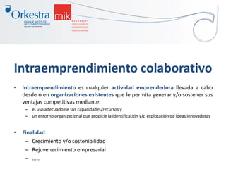 Intraemprendimiento colaborativo
• Intraemprendimiento es cualquier actividad emprendedora llevada a cabo
desde o en organizaciones existentes que le permita generar y/o sostener sus
ventajas competitivas mediante:
– el uso adecuado de sus capacidades/recursos y
– un entorno organizacional que propicie la identificación y/o explotación de ideas innovadoras
• Finalidad:
– Crecimiento y/o sostenibilidad
– Rejuvenecimiento empresarial
– ……
 