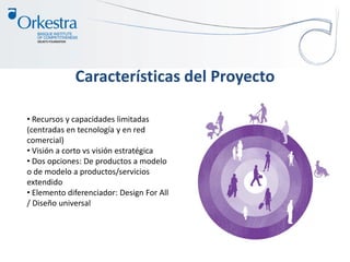 Características del Proyecto
• Recursos y capacidades limitadas
(centradas en tecnología y en red
comercial)
• Visión a corto vs visión estratégica
• Dos opciones: De productos a modelo
o de modelo a productos/servicios
extendido
• Elemento diferenciador: Design For All
/ Diseño universal
 