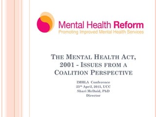THE MENTAL HEALTH ACT,
2001 - ISSUES FROM A
COALITION PERSPECTIVE
IMHLA Conference
25th April, 2015, UCC
Shari McDaid, PhD
Director
 