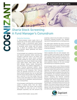 • Cognizant 20-20 Insights




Sharia Stock Screening:
A Fund Manager’s Conundrum
   Executive Summary                                    screening. Lastly he has the option of numerous
                                                        third-party screening providers (e.g., IdealRat-
   A Sharia-compliant Islamic equity fund is an
                                                        ings) and off-loading the entire screening process.
   integral part of the Islamic wealth management
   bouquet. Unlike a conventional equity mutual         This white paper identifies key issues surround-
   fund, managers must focus on investing ethically     ing Sharia stock screening and how these issues
   in businesses which comply with the Islamic          could be resolved by adopting a more prudent
   law, or Sharia. For example, Sharia prohibits        screening framework.
   Riba (interest), Maysir (gambling) and Gharar
   (uncertainty).                                       Sharia Screening: A Snapshot
                                                        Sharia stipulates that any fund manager man-
   A fund manager has to abide by a set of business
                                                        aging an Islamic fund needs to get the approval
   and financial parameters before selecting and
                                                        from a Sharia supervisory board set up by a finan-
   including a particular stock in an Islamic fund
                                                        cial institution, which would be comprised of at
   portfolio. There are various Islamic screening
                                                        least three Sharia scholars who are champions of
   methods followed by stock indices and banks,
                                                        Islamic banking. They are responsible for laying
   namely Dow Jones Islamic Market Index (DJIMI),
                                                        down guidelines (Fatwas) for the fund manager
   FTSE Global Islamic Index Series, S&P 500,
                                                        and monitoring his investment practices.
   MSCI (Morgan Stanley Capital International)
   and Accounting and Auditing Organization for         A fund manager selects a set of Sharia-compliant
   Islamic Financial Institutions (AAOIFI). Sharia      stocks by screening and selecting from an overall
   stock screening is based on the business activity    universe of stocks that meet his fund’s investment
   performed by the companies; their financial          objectives. The resultant set is reviewed by the
   ratios are generally perceived as an easy and        Sharia scholars and on compliance they sign off on
   direct function because they rely on data feeds      the investment. The screening conducted by the
   from the various data providers (e.g., Bloomberg).   fund management is two-fold: business activity/
   But in real life, it is far from simple; there are   industry screening and financial screening.
   various issues that plague the Sharia screening      Business activities that are considered to be non-
   of a stock and its subsequent selection/omission     compliant with Sharia include alcohol, tobacco,
   from a fund portfolio.                               gambling, cinema, adult entertainment, advertis-
                                                        ing and media, conventional financial services and
   A fund manager could follow the current prevalent
                                                        defense. The various financial ratios used for the
   system of picking stocks from the Sharia-
                                                        Sharia screening of securities primarily consider
   compliant indices from various index providers
                                                        interest, cash and receivables with the company
   (e.g., DJIMI). He could also use an in-house
                                                        and debt availed by the company.1
   developed proprietary tool that performs the


   cognizant 20-20 insights | january 2012
 