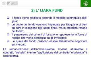 EAEA
2) L’ IJARA FUND
❑ Il fondo viene costituito secondo il modello contrattuale dell’
ijara;
❑ Le quote del fondo vengon...
