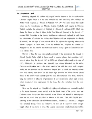 GROUP ASSIGNMENT OF SHARIAH, FIQH AND MAJALLA AL-AHKAM AL-
ADLIYYAH
2014
1 | P a g e
1.0 INTRODUCTION
Generally, Majallah Al- Ahkam Al-Adliyyah can be known as the civil code of the
Ottoman Empire which is in the time between late 19th and early 20th centuries. In
Arabic word Majallah Al- Ahkam Al-Adliyyah (‫عدلیه‬ ‫احکام‬ ‫)مجلۀ‬ also means the Micelle
which can be transliterated as Mejelle, Majalla, Medjelle, and Megelle in Ottoman
Turkish. Actually, the existence of Majallah al- Ahkam al- Adliyyah (1293 Hijri) was
during the Sultan al- Ghari ( Sultan Abdul Aziz Khan al- Othman) in the time of 13th
century Hijri. According to the history, Majallah Al- Ahkam Al- Adliyyah is made from
the combination of Ashbah Wa Nazair (Ibn Nujaym) with the Mujammak al- Haqaiq
(Khadami ) and this type of book contain 99 of the legal maxim regarding with rules in
Islamic Fiqhiyyah. In short term, it can be interpret that, Majallah Al- Ahkam Al-
Adliyyah was the first attempt that had been used to codify a part of Shariah based law
of an Islamic state.
On top of that, the code was actually prepared by the commission that headed by
Ahmad Cevdet Pasha which is been issued in sixteen volumes that containing 1,851
type of article from the time of 1869 to 1876 and it been legally forced in the year of
1877. Moreover, its structure and approach was mostly influenced by the earlier
European codifications and it also cover most of the civil law areas and exempted
family law that remained as the domain of religious law. In detail, the substance of the
code was actually made based on the Hanafi legal traditions that relate with the official
status in the empire which actually put the code into European code form. However,
using the method of tahayyur of preference, it also incorporated other legal opinions
which considered more appropriate to the time, that also including from the non-
Hanafis.
Next, as the Mecelle or Majallah Al- Ahkam Al-Adliyyah was eventually applied
in the secular (nizamiye) courts as well as in the Sharia courts of the empire, Jews and
Christians were for the first time subjected to the Islamic law instead of applying their
own law but could now be called as witness in the court. Then, after World War 1
following by the dissolution of the Ottoman Empire, Majallah Al- Ahkam Al- Adliyyah
was remained lasting which had influenced in most of its successor states excepts
Egypt, where it was never in force. The Mecelle was remain long lasting in most of the
 