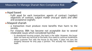 Measures To Manage Shariah Non-Compliance Risk
Aqad based
 Fulfil aqad for each transaction; agents of contract (‘aqidani)
objectives of contract, subject matter (ma’qud ‘alaih) and offer
and acceptance (sighah).
Maqasid shariah
 a transaction must produce more benefits than harm to the
society.
 For instance, BBA has become not acceptable due to several
intolerable issues which considered harmful;
 In abandoned housing project, the bank is the seller. However, the buyer
does not have any recourse to the bank, thus need to continue instalments
 When customer first sells the house to the bank, it does not own the
property because he only pays a portion. This actually has violated the
aqad.
11
 