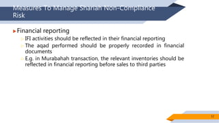 Measures To Manage Shariah Non-Compliance
Risk
Financial reporting
 IFI activities should be reflected in their financial reporting
 The aqad performed should be properly recorded in financial
documents
 E.g. in Murabahah transaction, the relevant inventories should be
reflected in financial reporting before sales to third parties
12
 
