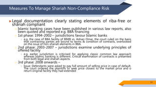 Measures To Manage Shariah Non-Compliance Risk
 Legal documentation clearly stating elements of riba-free or
shariah compliant
 Islamic banking cases have been published in various law reports, also
been quoted and reported e.g. BBA financing
 1st phase: 1994-2002-- jurisdictions favour Islamic banks
 e.g. the case of BBA facility of BIMB vs. Adnan Omar, the court ruled on the basis
that contracting parties are bound to terms & condition of contracts, overlooked
on the issue of non-shariah elements in BBA.
 2nd phase: 2003-2007 – jurisdictions examine underlying principles of
offered facility
 e.g. earlier jurisdiction is criticised for applying classic common law approach
whereas Islamic banking is different. Critical examination of contracts is presented
from both legal and shariah aspects.
 3rd phase: 2008 onwards –
 Issue: Defendants were asked to pay full amount of selling price in case of default.
The court ordered the plaintiffs to seek price closest to the market price and o
return original facility they had extended
13
 