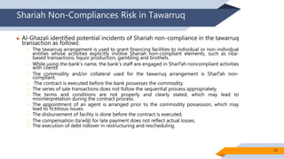 Shariah Non-Compliances Risk in Tawarruq
 Al-Ghazali identified potential incidents of Shariah non-compliance in the tawarruq
transaction as follows:
 The tawarruq arrangement is used to grant financing facilities to individual or non-individual
entities whose activities explicitly involve Shariah non-compliant elements, such as riba-
based transactions, liquor production, gambling and brothels.
 While using the bank’s name, the bank’s staff are engaged in Sharīʻah noncompliant activities
with clients.
 The commodity and/or collateral used for the tawarruq arrangement is Sharīʻah non-
compliant.
 The contract is executed before the bank possesses the commodity.
 The series of sale transactions does not follow the sequential process appropriately.
 The terms and conditions are not properly and clearly stated, which may lead to
misinterpretation during the contract process.
 The appointment of an agent is arranged prior to the commodity possession, which may
lead to fictitious issues.
 The disbursement of facility is done before the contract is executed.
 The compensation (taʻwīḍ) for late payment does not reflect actual losses.
 The execution of debt rollover in restructuring and rescheduling.
15
 
