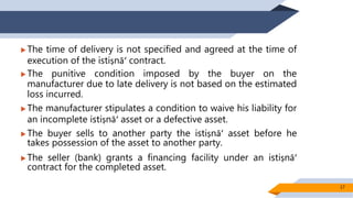  The time of delivery is not specified and agreed at the time of
execution of the istiṣnāʻ contract.
 The punitive condition imposed by the buyer on the
manufacturer due to late delivery is not based on the estimated
loss incurred.
 The manufacturer stipulates a condition to waive his liability for
an incomplete istiṣnāʻ asset or a defective asset.
 The buyer sells to another party the istiṣnāʻ asset before he
takes possession of the asset to another party.
 The seller (bank) grants a financing facility under an istiṣnāʻ
contract for the completed asset.
17
 