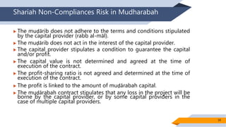 Shariah Non-Compliances Risk in Mudharabah
 The muḍārib does not adhere to the terms and conditions stipulated
by the capital provider (rabb al-māl).
 The muḍārib does not act in the interest of the capital provider.
 The capital provider stipulates a condition to guarantee the capital
and/or profit.
 The capital value is not determined and agreed at the time of
execution of the contract.
 The profit-sharing ratio is not agreed and determined at the time of
execution of the contract.
 The profit is linked to the amount of muḍārabah capital.
 The muḍārabah contract stipulates that any loss in the project will be
borne by the capital provider, or by some capital providers in the
case of multiple capital providers.
18
 