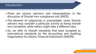 Introduction
There are various opinions and interpretations in the
discussion of Shariah non-compliance risk (SNCR).
The element of subjectivity is unavoidable, some Shariah
advisers may consider a particular activity as being shariah
non-compliant, while others might take a different view.
So, we refer to shariah standards that were accepted as
international standards by the Accounting and Auditing
Organization for Islamic Financial Institutions (AAOIFI).
3
 