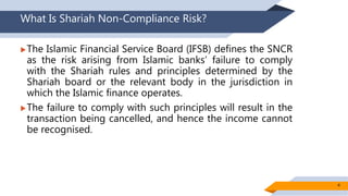 What Is Shariah Non-Compliance Risk?
The Islamic Financial Service Board (IFSB) defines the SNCR
as the risk arising from Islamic banks’ failure to comply
with the Shariah rules and principles determined by the
Shariah board or the relevant body in the jurisdiction in
which the Islamic finance operates.
The failure to comply with such principles will result in the
transaction being cancelled, and hence the income cannot
be recognised.
4
 