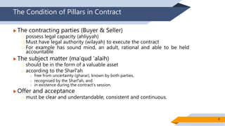The Condition of Pillars in Contract
 The contracting parties (Buyer & Seller)
 possess legal capacity (ahliyyah)
 Must have legal authority (wilayah) to execute the contract
 For example has sound mind, an adult, rational and able to be held
accountable
 The subject matter (ma’qud ‘alaih)
 should be in the form of a valuable asset
 according to the Sharīʻah
 free from uncertainty (gharar), known by both parties,
 recognised by the Sharīʻah, and
 in existence during the contract’s session.
 Offer and acceptance
 must be clear and understandable, consistent and continuous.
8
 