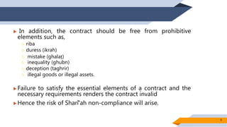  In addition, the contract should be free from prohibitive
elements such as,
 riba
 duress (ikrah)
 mistake (ghalaṭ)
 inequality (ghubn)
 deception (taghrir)
 illegal goods or illegal assets.
 Failure to satisfy the essential elements of a contract and the
necessary requirements renders the contract invalid
 Hence the risk of Sharīʻah non-compliance will arise.
9
 