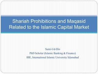 Sami-Ud-Din
PhD Scholar (Islamic Banking & Finance)
IIIE, International Islamic University Islamabad
Shariah Prohibitions and Maqasid
Related to the Islamic Capital Market
 