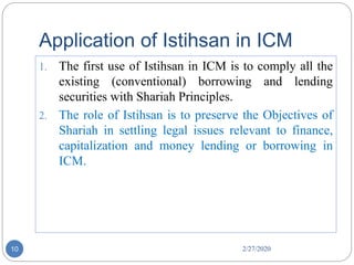 Application of Istihsan in ICM
2/27/202010
1. The first use of Istihsan in ICM is to comply all the
existing (conventional) borrowing and lending
securities with Shariah Principles.
2. The role of Istihsan is to preserve the Objectives of
Shariah in settling legal issues relevant to finance,
capitalization and money lending or borrowing in
ICM.
 