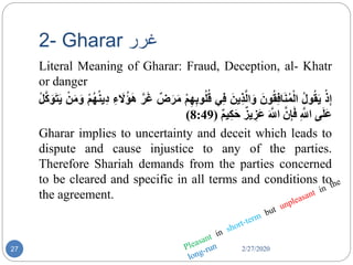 2- Gharar ‫غر‬‫ر‬
2/27/202027
Literal Meaning of Gharar: Fraud, Deception, al- Khatr
or danger
ُْ‫ذ‬ِ‫إ‬ُ‫ول‬‫ق‬َ‫ي‬َُ‫ون‬‫ق‬ِ‫ف‬‫ا‬َ‫ن‬‫م‬ْ‫ال‬َُ‫ِين‬‫ذ‬َّ‫ال‬َ‫و‬‫ي‬ِ‫ف‬ُِ‫ب‬‫و‬‫ل‬‫ق‬ُْ‫م‬ِ‫ه‬ُ‫ض‬َ‫ر‬َ‫م‬َُّ‫ر‬َ‫غ‬ُِ‫ء‬ َ‫ل‬‫ؤ‬َ‫ه‬ُْ‫م‬‫ه‬‫ِين‬‫د‬ُْ‫ن‬َ‫م‬َ‫و‬ُْ‫ل‬َّ‫ك‬َ‫و‬َ‫ت‬َ‫ي‬
‫ى‬َ‫ل‬َ‫ع‬ُِ َّ‫اّلل‬َُّ‫ن‬ِ‫إ‬َ‫ف‬َُ َّ‫اّلل‬ُ‫يز‬ ِ‫َز‬‫ع‬ُ‫يم‬ِ‫ك‬َ‫ح‬(8:49)
Gharar implies to uncertainty and deceit which leads to
dispute and cause injustice to any of the parties.
Therefore Shariah demands from the parties concerned
to be cleared and specific in all terms and conditions to
the agreement.
 