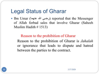 Legal Status of Gharar
2/27/202030
 Ibn Umar ( ‫رضی‬‫ہللا‬‫عنھما‬ ) reported that the Messenger
of Allah forbad sales that involve Gharar (Saheeh
Muslim Hadith # 1513)
Reason to the prohibition of Gharar
Reason to the prohibition of Gharar is Jahalah
or ignorance that leads to dispute and hatred
between the parties to the contract.
 
