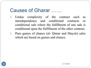 Causes of Gharar ……
2/27/202036
4. Undue complexity of the contract such as
interdependence and conditional contracts or
conditional sale where the fulfillment of one sale is
conditional upon the fulfillment of the other contract.
5. Pure games of chance (al- Qimar and Maysir) sales
which are based on games and chance.
 