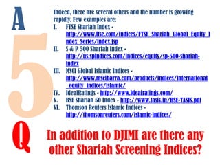 A

Q

Indeed, there are several others and the number is growing
rapidly. Few examples are:
I. FTSE Shariah Index http://www.ftse.com/Indices/FTSE_Shariah_Global_Equity_I
ndex_Series/index.jsp
II. S & P 500 Shariah Index http://us.spindices.com/indices/equity/sp-500-shariahindex
III. MSCI Global Islamic Indices http://www.mscibarra.com/products/indices/international
_equity_indices/islamic/
IV. IdealRatings - http://www.idealratings.com/
V. BSE Shariah 50 Index - http://www.tasis.in/BSE-TASIS.pdf
VI. Thomson Reuters Islamic Indices http://thomsonreuters.com/islamic-indices/

In addition to DJIMI are there any
other Shariah Screening Indices?

 