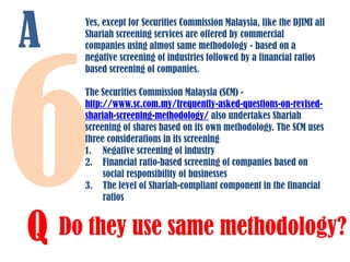 A

Yes, except for Securities Commission Malaysia, like the DJIMI all
Shariah screening services are offered by commercial
companies using almost same methodology - based on a
negative screening of industries followed by a financial ratios
based screening of companies.

The Securities Commission Malaysia (SCM) http://www.sc.com.my/frequently-asked-questions-on-revisedshariah-screening-methodology/ also undertakes Shariah
screening of shares based on its own methodology. The SCM uses
three considerations in its screening
1. Negative screening of industry
2. Financial ratio-based screening of companies based on
social responsibility of businesses
3. The level of Shariah-compliant component in the financial
ratios

Q Do they use same methodology?

 