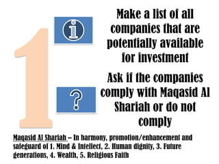 Make a list of all
companies that are
potentially available
for investment
Ask if the companies
comply with Maqasid Al
Shariah or do not
comply
Maqasid Al Shariah – In harmony, promotion/enhancement and
safeguard of 1. Mind & Intellect, 2. Human dignity, 3. Future
generations, 4. Wealth, 5. Religious Faith

 