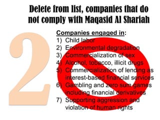 Delete from list, companies that do
not comply with Maqasid Al Shariah
Companies engaged in:
1) Child labor
2) Environmental degradation
3) Commercialization of sex
4) Alcohol, tobacco, illicit drugs
5) Commercialization of lending as
interest-based financial services
6) Gambling and zero sum games
including financial derivatives
7) Supporting aggression and
violation of human rights

 