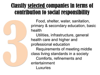 Classify selected companies in terms of
contribution to social responsibility
Food, shelter, water, sanitation,
primary & secondary education, basic
health
Utilities, infrastructure, general
health care and higher and
professional education
Requirements of meeting middle
class living standards in a society
Comforts, refinements and
entertainment
Luxuries

 