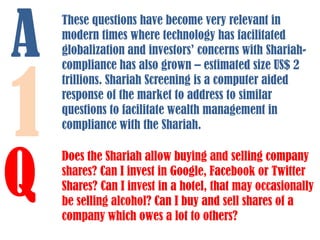 A

1

Q

These questions have become very relevant in
modern times where technology has facilitated
globalization and investors’ concerns with Shariahcompliance has also grown – estimated size US$ 2
trillions. Shariah Screening is a computer aided
response of the market to address to similar
questions to facilitate wealth management in
compliance with the Shariah.
Does the Shariah allow buying and selling company
shares? Can I invest in Google, Facebook or Twitter
Shares? Can I invest in a hotel, that may occasionally
be selling alcohol? Can I buy and sell shares of a
company which owes a lot to others?

 