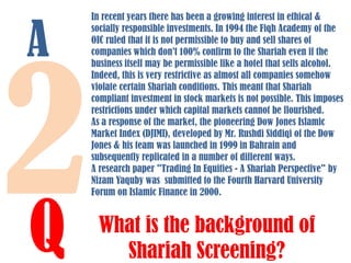 A

Q

In recent years there has been a growing interest in ethical &
socially responsible investments. In 1994 the Fiqh Academy of the
OIC ruled that it is not permissible to buy and sell shares of
companies which don’t 100% confirm to the Shariah even if the
business itself may be permissible like a hotel that sells alcohol.
Indeed, this is very restrictive as almost all companies somehow
violate certain Shariah conditions. This meant that Shariah
compliant investment in stock markets is not possible. This imposes
restrictions under which capital markets cannot be flourished.
As a response of the market, the pioneering Dow Jones Islamic
Market Index (DJIMI), developed by Mr. Rushdi Siddiqi of the Dow
Jones & his team was launched in 1999 in Bahrain and
subsequently replicated in a number of different ways.
A research paper "Trading In Equities - A Shariah Perspective" by
Nizam Yaquby was submitted to the Fourth Harvard University
Forum on Islamic Finance in 2000.

What is the background of
Shariah Screening?

 
