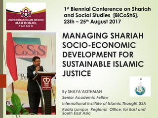MANAGING SHARIAH
SOCIO-ECONOMIC
DEVELOPMENT FOR
SUSTAINABLE ISLAMIC
JUSTICE
By SHAYA’AOTHMAN
Senior Academic Fellow
International Institute of Islamic Thought USA
Kuala Lumpur Regional Office, for East and
South East Asia
1st
Biennial Conference on Shariah
and Social Studies [BiCoShS].
23th – 25th
August 2017
 