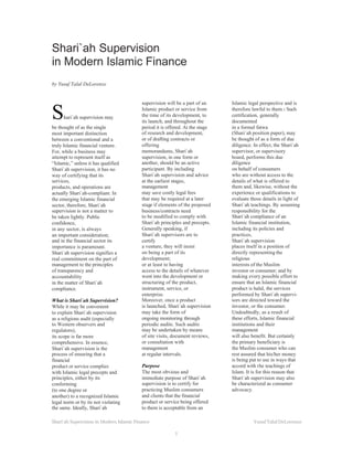 Shari`ah Supervision
in Modern Islamic Finance
by Yusuf Talal DeLorenzo


                                          supervision will be a part of an     Islamic legal perspective and is

S    hari`ah supervision may
be thought of as the single
                                          Islamic product or service from
                                          the time of its development, to
                                          its launch, and throughout the
                                          period it is offered. At the stage
                                                                               therefore lawful to them.1 Such
                                                                               certification, generally
                                                                               documented
                                                                               in a formal fatwa
most important distinction                of research and development,         (Shari`ah position paper), may
between a conventional and a              or of drafting contracts or          be thought of as a form of due
truly Islamic financial venture.          offering                             diligence. In effect, the Shari`ah
For, while a business may                 memorandums, Shari`ah                supervisor, or supervisory
attempt to represent itself as            supervision, in one form or          board, performs this due
“Islamic,” unless it has qualified        another, should be an active         diligence
Shari`ah supervision, it has no           participant. By including            on behalf of consumers
way of certifying that its                Shari`ah supervision and advice      who are without access to the
services,                                 at the earliest stages,              details of what is offered to
products, and operations are              management                           them and, likewise, without the
actually Shari`ah-compliant. In           may save costly legal fees           experience or qualifications to
the emerging Islamic financial            that may be required at a later      evaluate those details in light of
sector, therefore, Shari`ah               stage if elements of the proposed    Shari`ah teachings. By assuming
supervision is not a matter to            business/contracts need              responsibility for the
be taken lightly. Public                  to be modified to comply with        Shari`ah compliance of an
confidence,                               Shari`ah principles and precepts.    Islamic financial institution,
in any sector, is always                  Generally speaking, if               including its policies and
an important consideration;               Shari`ah supervisors are to          practices,
and in the financial sector its           certify                              Shari`ah supervision
importance is paramount.                  a venture, they will insist          places itself in a position of
Shari`ah supervision signifies a          on being a part of its               directly representing the
real commitment on the part of            development;                         religious
management to the principles              or at least to having                interests of the Muslim
of transparency and                       access to the details of whatever    investor or consumer; and by
accountability                            went into the development or         making every possible effort to
in the matter of Shari`ah                 structuring of the product,          ensure that an Islamic financial
compliance.                               instrument, service, or              product is halal, the services
                                          enterprise.                          performed by Shari`ah supervi-
What is Shari`ah Supervision?             Moreover, once a product             sors are directed toward the
While it may be convenient                is launched, Shari`ah supervision    investor, or the consumer.
to explain Shari`ah supervision           may take the form of                 Undoubtedly, as a result of
as a religious audit (especially          ongoing monitoring through           these efforts, Islamic financial
to Western observers and                  periodic audits. Such audits         institutions and their
regulators),                              may be undertaken by means           management
its scope is far more                     of site visits, document reviews,    will also benefit. But certainly
comprehensive. In essence,                or consultation with                 the primary beneficiary is
Shari`ah supervision is the               management                           the Muslim consumer who can
process of ensuring that a                at regular intervals.                rest assured that his/her money
financial                                                                      is being put to use in ways that
product or service complies               Purpose                              accord with the teachings of
with Islamic legal precepts and           The most obvious and                 Islam. It is for this reason that
principles, either by its                 immediate purpose of Shari`ah        Shari`ah supervision may also
conforming                                supervision is to certify for        be characterized as consumer
(to one degree or                         practicing Muslim consumers          advocacy.
another) to a recognized Islamic          and clients that the financial
legal norm or by its not violating        product or service being offered
the same. Ideally, Shari`ah               to them is acceptable from an

Shari’ah Supercision in Modern Islamic Finance                                           Yusuf Talal DeLorenzo

                                                          1
 