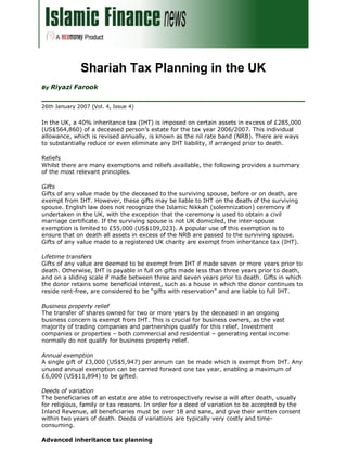 Shariah Tax Planning in the UK
     Riyazi Farook
By


26th January 2007 (Vol. 4, Issue 4)


In the UK, a 40% inheritance tax (IHT) is imposed on certain assets in excess of £285,000
(US$564,860) of a deceased person’s estate for the tax year 2006/2007. This individual
allowance, which is revised annually, is known as the nil rate band (NRB). There are ways
to substantially reduce or even eliminate any IHT liability, if arranged prior to death.

Reliefs
Whilst there are many exemptions and reliefs available, the following provides a summary
of the most relevant principles.

Gifts
Gifts of any value made by the deceased to the surviving spouse, before or on death, are
exempt from IHT. However, these gifts may be liable to IHT on the death of the surviving
spouse. English law does not recognize the Islamic Nikkah (solemnization) ceremony if
undertaken in the UK, with the exception that the ceremony is used to obtain a civil
marriage certificate. If the surviving spouse is not UK domiciled, the inter-spouse
exemption is limited to £55,000 (US$109,023). A popular use of this exemption is to
ensure that on death all assets in excess of the NRB are passed to the surviving spouse.
Gifts of any value made to a registered UK charity are exempt from inheritance tax (IHT).

Lifetime transfers
Gifts of any value are deemed to be exempt from IHT if made seven or more years prior to
death. Otherwise, IHT is payable in full on gifts made less than three years prior to death,
and on a sliding scale if made between three and seven years prior to death. Gifts in which
the donor retains some beneficial interest, such as a house in which the donor continues to
reside rent-free, are considered to be “gifts with reservation” and are liable to full IHT.

Business property relief
The transfer of shares owned for two or more years by the deceased in an ongoing
business concern is exempt from IHT. This is crucial for business owners, as the vast
majority of trading companies and partnerships qualify for this relief. Investment
companies or properties – both commercial and residential – generating rental income
normally do not qualify for business property relief.

Annual exemption
A single gift of £3,000 (US$5,947) per annum can be made which is exempt from IHT. Any
unused annual exemption can be carried forward one tax year, enabling a maximum of
£6,000 (US$11,894) to be gifted.

Deeds of variation
The beneficiaries of an estate are able to retrospectively revise a will after death, usually
for religious, family or tax reasons. In order for a deed of variation to be accepted by the
Inland Revenue, all beneficiaries must be over 18 and sane, and give their written consent
within two years of death. Deeds of variations are typically very costly and time-
consuming.

Advanced inheritance tax planning
 