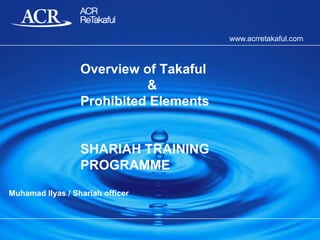 www.acrretakaful.com

Overview of Takaful
&
Prohibited Elements

SHARIAH TRAINING
PROGRAMME
Muhamad Ilyas / Shariah officer

 