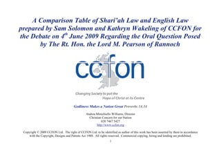 A Comparison Table of Shari’ah Law and English Law
prepared by Sam Solomon and Kathryn Wakeling of CCFON for
the Debate on 4th June 2009 Regarding the Oral Question Posed
       by The Rt. Hon. the Lord M. Pearson of Rannoch




                                      Godliness Makes a Nation Great Proverbs 14:34

                                                Andrea Minichiello Williams, Director
                                                  Christian Concern for our Nation
                                                            020 7467 5427
                                                        http://www.ccfon.org

 Copyright © 2009 CCFON Ltd. The right of CCFON Ltd. to be identified as author of this work has been asserted by them in accordance
     with the Copyright, Designs and Patents Act 1988. All rights reserved. Commercial copying, hiring and lending are prohibited.
                                                                 1
 
