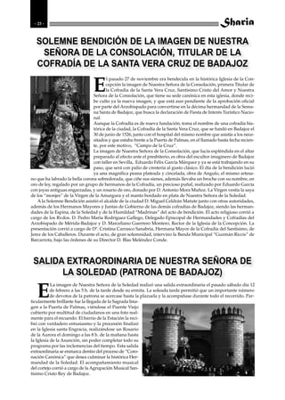 - 23 -



   SOLEMNE BENDICIÓN DE LA IMAGEN DE NUESTRA
    SEÑORA DE LA CONSOLACIÓN, TITULAR DE LA
   COFRADÍA DE LA SANTA VERA CRUZ DE BADAJOZ

                                E
                                       l pasado 27 de noviembre era bendecida en la histórica Iglesia de la Con-
                                       cepción la imagen de Nuestra Señora de la Consolación, primera Titular de
                                       la Cofradía de la Santa Vera Cruz, Santísimo Cristo del Amor y Nuestra
                                Señora de la Consolación, que tiene su sede canónica en esta iglesia, donde reci-
                                be culto ya la nueva imagen, y que está aun pendiente de la aprobación oficial
                                por parte del Arzobispado para convertirse en la décima hermandad de la Sema-
                                na Santa de Badajoz, que busca la declaración de Fiesta de Interés Turístico Nacio-
                                nal.
                                Aunque la Cofradía es de nueva fundación, toma el nombre de una cofradía his-
                                tórica de la ciudad, la Cofradía de la Santa Vera Cruz, que se fundó en Badajoz el
                                30 de junio de 1526, junto con el hospital del mismo nombre que asistía a los nece-
                                sitados y que estaba frente a la Puerta de Palmas, en el llamado hasta fecha recien-
                                te, por este motivo, “Campo de la Cruz”.
                                La imagen de Nuestra Señora de la Consolación, que lucía espléndida en el altar
                                preparado al efecto ante el presbiterio, es obra del escultor imaginero de Badajoz
                                con taller en Sevilla, Eduardo Félix García Márquez y ya se está trabajando en su
                                paso, que será con palio de crestería al gusto clásico. El día de la bendición lució
                                ya una magnífica peana plateada y cincelada, obra de Angulo, el mismo artesa-
no que ha labrado la bella corona sobredorada, que ciñe sus sienes, además llevaba un broche con su nombre, en
oro de ley, regalado por un grupo de hermanos de la Cofradía, un precioso puñal, realizado por Eduardo García
con joyas antiguas engarzadas, y un rosario de oro, donado por D. Antonio Mora Muñoz. La Virgen vestía la saya
de los “monjes” de la Virgen de la Amargura y el manto bordado en plata de Nuestra Señora de la Soledad.
    A la Solemne Bendición asistió el alcalde de la ciudad D. Miguel Celdrán Matute junto con otras autoridades,
además de los Hermanos Mayores y Juntas de Gobierno de las demás cofradías de Badajoz, siendo las herman-
dades de la Espina, de la Soledad y de la Humildad “Madrinas” del acto de bendición. El acto religioso corrió a
cargo de los Rvdos. D. Pedro María Rodríguez Gallego, Delegado Episcopal de Hermandades y Cofradías del
Arzobispado de Mérida-Badajoz y D. Marceliano Guerrero Montero, Rector de la Iglesia de la Concepción. La
presentación corrió a cargo de Dª. Cristina Carrasco Sanabria, Hermana Mayor de la Cofradía del Santísimo, de
Jerez de los Caballeros. Durante el acto, de gran solemnidad, intervino la Banda Municipal “Guzmán Riccis” de
Barcarrota, bajo las órdenes de su Director D. Blas Meléndez Conde.



 SALIDA EXTRAORDINARIA DE NUESTRA SEÑORA DE
       LA SOLEDAD (PATRONA DE BADAJOZ)

   E
           La imagen de Nuestra Señora de la Soledad realizó una salida extraordinaria el pasado sábado día 12
           de febrero a las 5 h. de la tarde desde su ermita. La soleada tarde permitió que un importante número
           de devotos de la patrona se acercase hasta la plazuela y la acompañase durante todo el recorrido. Par-
ticularmente brillante fue la llegada de la Sagrada Ima-
gen a la Puerta de Palmas, viéndose el Puente Viejo
cubierto por multitud de ciudadanos en una foto real-
mente para el recuerdo. El barrio de la Estación la reci-
bió con verdadero entusiasmo y la procesión finalizó
en la Iglesia santa Engracia, realizándose un Rosario
de la Aurora el domingo a las 8 h. de la mañana hasta
la Iglesia de la Asunción, sin poder completar todo su
programa por las inclemencias del tiempo. Esta salida
extraordinaria se enmarca dentro del proceso de “Coro-
nación Canónica” que desea culminar la histórica Her-
mandad de la Soledad. El acompañamiento musical
del cortejo corrió a cargo de la Agrupación Musical San-
tísimo Cristo Rey de Badajoz.
 