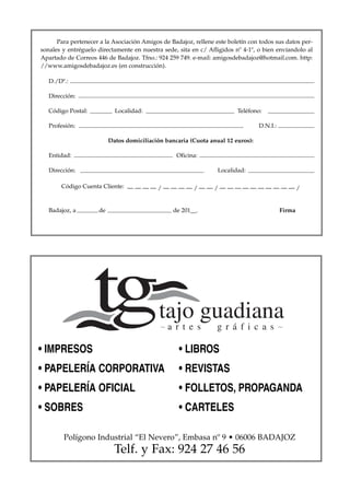Para pertenecer a la Asociación Amigos de Badajoz, rellene este boletín con todos sus datos per-
sonales y entréguelo directamente en nuestra sede, sita en c/ Afligidos nº 4-1º, o bien envíandolo al
Apartado de Correos 446 de Badajoz. Tfno.: 924 259 749. e-mail: amigosdebadajoz@hotmail.com. http:
//www.amigosdebadajoz.es (en construcción).

   D./Dª.:

   Dirección:

   Código Postal:           Localidad:                                   Teléfono:

   Profesión:                                                                    D.N.I.:

                          Datos domiciliación bancaria (Cuota anual 12 euros):

   Entidad:                                       Oficina:

   Dirección:                                                     Localidad:

       Código Cuenta Cliente: — — — — / — — — — / — — / — — — — — — — — — — /



   Badajoz, a        de                          de 201__.                                 Firma




• IMPRESOS                                         • LIBROS
• PAPELERÍA CORPORATIVA                            • REVISTAS
• PAPELERÍA OFICIAL                                • FOLLETOS, PROPAGANDA
• SOBRES                                           • CARTELES

        Polígono Industrial “El Nevero”, Embasa nº 9 • 06006 BADAJOZ
                            Telf. y Fax: 924 27 46 56
 