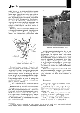 -6-


estado ruinoso. De las primeras medidas ordenadas
por el Cabildo Municipal para afrontar las previsi-
bles acciones enemigas tenemos la ocupación del
Cerro de San Cristóbal con una fortificación, que
sería la primera de traza abaluartada, pero no será
hasta 1658 cuando el Duque de San Germán, Capi-
tán General de Extremadura, ordene construir un
reducto en la cabeza de puente que asegurase el paso
de los relevos hacia el Fuerte de San Cristóbal y las
comunicaciones de la plaza con la orilla derecha del
Guadiana.
    Que dicho reducto se configurara definitivamen-
te como un hornabeque de cola de golondrina no se
produjo hasta unos años después, ya bajo el manda-
to del D. Juan José de Austria4 (posiblemente 1664).




                                                                                Trabajos de rehabilitación (Diciembre, 2010)


                                                                        Pero afortunadamente esta historia tiene un final
                                                                    feliz. Incluido en el “Proyecto de adecuación de los
                                                                    márgenes del Río Guadiana” que la Confederación
                                                                    Hidrográfica ha puesto en marcha con ayuda del
                                                                    Gobierno central, la Junta de Extremadura y el Ayun-
                                                                    tamiento de Badajoz, el pasado mes de agosto empe-
                                                                    zaron los trabajos de limpieza y restauración por par-
          Hornabeque de la Cabeza de Puente, Badajoz                te de la empresa de rehabilitaciones Jerónimo Rodrí-
                (Mapa de Martin Gabriel, 1765)
                                                                    guez SA., bajo la supervisión del arqueólogo del Área
                                                                    de Rehabilitación Integral (ARI) de Badajoz, José Anto-
    Durante dos siglos se mantuvo plenamente ope-                   nio Espada.
rativo, con algunas reformas y mejoras como las pro-                    En pocos meses esperamos volver a ver esta excep-
puestas por el ingeniero Martín Gabriel en 1765 (eje-               cional fortificación en su aspecto original (con la sal-
cución de las contraescarpas, elevar el parapeto del                vedad del puente, claro) y disfrutar de una nueva
camino cubierto, enrasar las explanadas exteriores                  zona recuperada para el uso de los ciudadanos de
con las bocas de fuego) hasta que en 1868, perdida ya               Badajoz.
gran parte de sus funciones militares, se rompió su
cortina central para unir la calzada del puente con la
avenida de la Estación y facilitar el tránsito a los via-               BIBLIOGRAFÍA.
jeros del novedoso ferrocarril.
    Y poco a poco los pacenses se fueron olvidando                      LUCUZE, P.: Principios de Fortificación, Thomas
de él…                                                              Piferrer, Barcelona, 1772
    Cuando se dejó de utilizar el antiguo camino de                     TEIJEIRO FUENTES, J; MELÉNDEZ TEODO-
Cáceres para tomar la nueva carretera ya no era nece-               RO, A.: La fortificación abaluartada de Badajoz en los
sario atravesar su puerta amurallada; a medida que                  siglos XVII y XVIII, Autoedición, Tajo-Guadiana,
el tranvía de caballos que llevaba a la estación era sus-           Badajoz, 2000
tituido por autobuses se circulaba más deprisa, las                     GARCIA BLANCO, J.: Las fortificaciones de Bada-
construcciones iban ocultándolo de la vista, crecía la              joz durante la Guerra de la Restauración de Portugal
vegetación en sus fosos, se enterraba el camino cubier-             (1640-1668), Aprosuba-3, Badajoz, 2001
to… Eso sin mencionar sus últimos años, asilo de ocu-                   GARCIA BLANCO, J.: Las Murallas de Badajoz,
pas y basurero ocasional.                                           Revista “O pelourinho” nº 14, Badajoz, 2010


    4.- Juan José de Austria: Hijo bastardo de Felipe IV, nacido en 1629. Fue nombrado Capitán General de la Conquista del Reino de
Portugal en febrero de 1661 y ejerció como Comandante Militar de Badajoz entre 1661 y 1664.
 