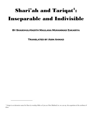 1
                Shari’ah and Tariqat :
    Inseparable and Indivisible
           By Shaikh-ul-Hadith Maulana Muhammad Zakariya


                                       Translated by Asim Ahmad




1
  Tariqat is an alternative name for Ihsan (to worship Allah as if you see Him (Bukhari)) or, we can say, the acquisition of the attribute of
ihsan.
 