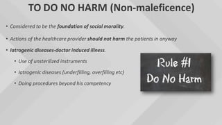 TO DO NO HARM (Non-maleficence)
• Considered to be the foundation of social morality.
• Actions of the healthcare provider should not harm the patients in anyway
• Iatrogenic diseases-doctor induced illness.
• Use of unsterilized instruments
• Iatrogenic diseases (underfilling, overfilling etc)
• Doing procedures beyond his competency
 
