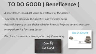 TO DO GOOD ( Beneficence )
• A practitioner should act in the best interest of the patient.
• Attempts to maximise the benefits and minimize harm.
• Before doing any action, decide whether it would help the patient to recover
or to perform his functions better
• Plan for a treatment or investigation only if necessary
 