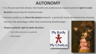 AUTONOMY
• It is the principle that dictates that health care professionals respects patients right to make
decisions concerning the treatment plan.
• Dentists usually try to direct the patient towards a particular mode of treatment by stressing
only over the advantages rather than mentioning disadvantages.
• Respect patients right to make decisions
• Don’t force decisions on patients
• Paternalism
 