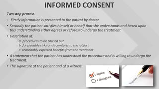 INFORMED CONSENT
Two step process
• Firstly information is presented to the patient by doctor
• Secondly the patient satisfies himself or herself that she understands and based upon
this understanding either agrees or refuses to undergo the treatment.
• Description of,
a. procedures to be carried out
b. foreseeable risks or discomforts to the subject
c. reasonably expected benefits from the treatment
• A statement that the patient has understood the procedure and is willing to undergo the
treatment.
• The signature of the patient and of a witness.
 