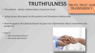 TRUTHFULNESS
• The patient - doctor relationship is based on trust.
• Lying shows disrespect to the patient and threatens relationship.
• Patient expects the dentist/doctor to give true information about treatment and
prognosis
• Don’t:
• Hide treatment failures
• Give false information
 