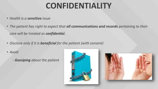 CONFIDENTIALITY
• Health is a sensitive issue
• The patient has right to expect that all communications and records pertaining to their
care will be treated as confidential.
• Disclose only if it is beneficial for the patient (with consent)
• Avoid
- Gossiping about the patient
 