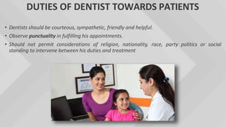 DUTIES OF DENTIST TOWARDS PATIENTS
• Dentists should be courteous, sympathetic, friendly and helpful.
• Observe punctuality in fulfilling his appointments.
• Should not permit considerations of religion, nationality, race, party politics or social
standing to intervene between his duties and treatment
 