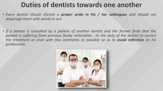 Duties of dentists towards one another
• Every dentist should cherish a proper pride in his / her colleagues and should not
disparage them with words or act.
• If a dentist is consulted by a patient of another dentist and the former finds that the
patient is suffering from previous faulty restoration , its the duty of the dentist to correct
the treatment at once with few comments as possible so as to avoid reflection on his
predecessor.
 