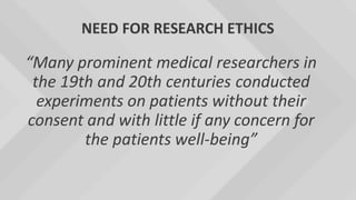 NEED FOR RESEARCH ETHICS
“Many prominent medical researchers in
the 19th and 20th centuries conducted
experiments on patients without their
consent and with little if any concern for
the patients well-being”
 