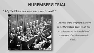 NUREMBERG TRIAL
“ 9 Of the 26 doctors were sentenced to death “
“The basis of the judgment is known
as the Nuremberg Code, which has
served as one of the foundational
documents of modern research
ethics. “
 