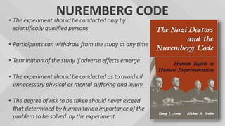 NUREMBERG CODE
• The experiment should be conducted only by
scientifically qualified persons
• Participants can withdraw from the study at any time
• Termination of the study if adverse effects emerge
• The experiment should be conducted as to avoid all
unnecessary physical or mental suffering and injury.
• The degree of risk to be taken should never exceed
that determined by humanitarian importance of the
problem to be solved by the experiment.
 