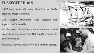 TUSKEGEE TRIALS
• 1932 forty year old study launched by Public
Health Service Alabama.
• 399 African Americans were selected and
infected with syphilis.
• All the men selected were poor, uneducated and
were desperate to receive Hot meals provided by
the commission.
• Ironically they were also offered Burial insurance.
 